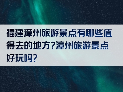 福建漳州旅游景点有哪些值得去的地方？漳州旅游景点好玩吗？