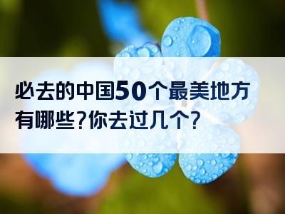 必去的中国50个最美地方有哪些？你去过几个？