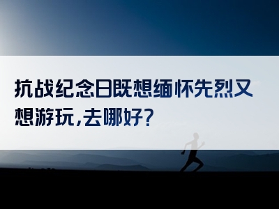 抗战纪念日既想缅怀先烈又想游玩，去哪好？