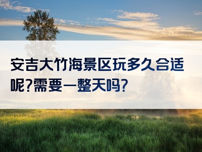安吉大竹海景区玩多久合适呢？需要一整天吗？