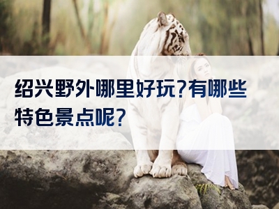 绍兴野外哪里好玩？有哪些特色景点呢？