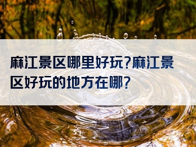 麻江景区哪里好玩？麻江景区好玩的地方在哪？
