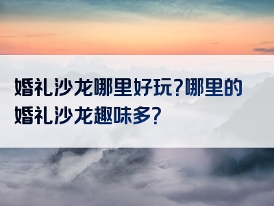 婚礼沙龙哪里好玩？哪里的婚礼沙龙趣味多？