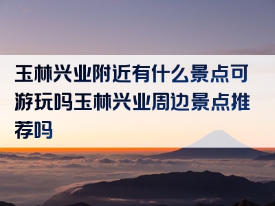 玉林兴业附近有什么景点可游玩吗玉林兴业周边景点推荐吗