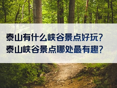 泰山有什么峡谷景点好玩？泰山峡谷景点哪处最有趣？