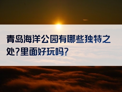 青岛海洋公园有哪些独特之处？里面好玩吗？