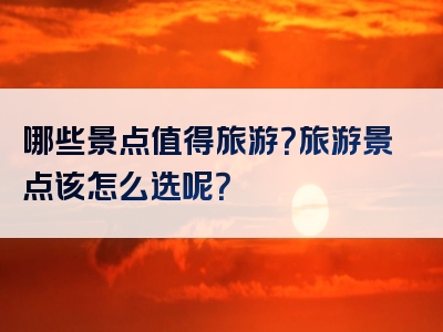 哪些景点值得旅游？旅游景点该怎么选呢？