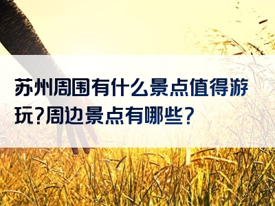 苏州周围有什么景点值得游玩？周边景点有哪些？
