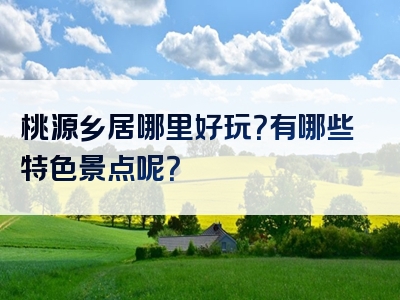 桃源乡居哪里好玩？有哪些特色景点呢？