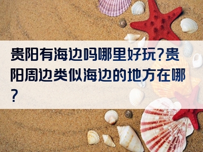 贵阳有海边吗哪里好玩？贵阳周边类似海边的地方在哪？