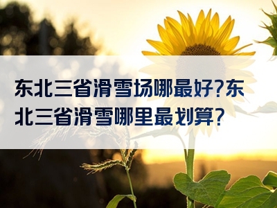 东北三省滑雪场哪最好？东北三省滑雪哪里最划算？