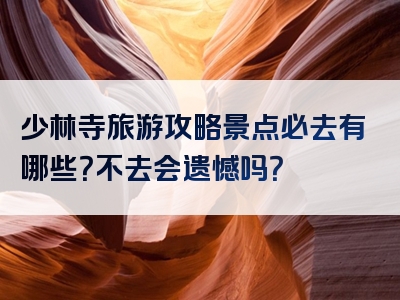 少林寺旅游攻略景点必去有哪些？不去会遗憾吗？