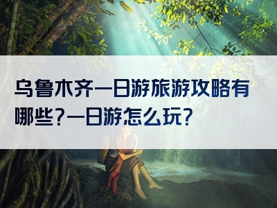 乌鲁木齐一日游旅游攻略有哪些？一日游怎么玩？