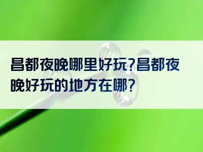 昌都夜晚哪里好玩？昌都夜晚好玩的地方在哪？