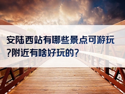 安陆西站有哪些景点可游玩？附近有啥好玩的？