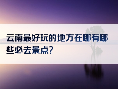 云南最好玩的地方在哪有哪些必去景点？