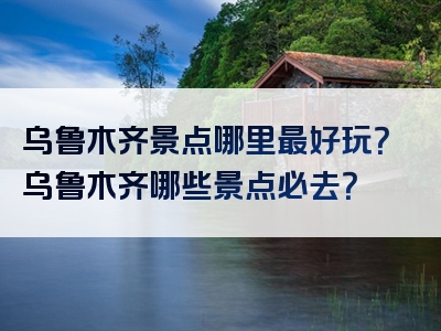 乌鲁木齐景点哪里最好玩？乌鲁木齐哪些景点必去？