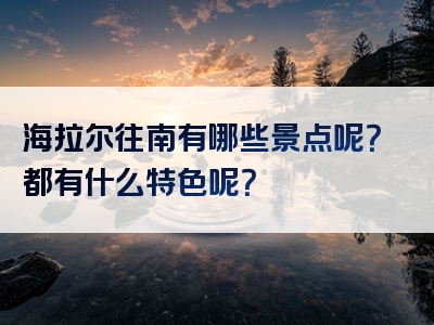 海拉尔往南有哪些景点呢？都有什么特色呢？