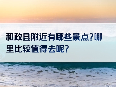 和政县附近有哪些景点？哪里比较值得去呢？