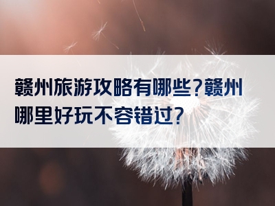 赣州旅游攻略有哪些？赣州哪里好玩不容错过？