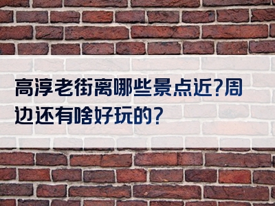 高淳老街离哪些景点近？周边还有啥好玩的？