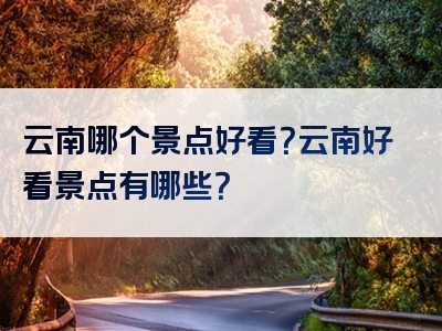 云南哪个景点好看？云南好看景点有哪些？