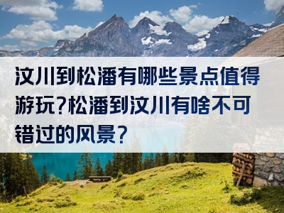 汶川到松潘有哪些景点值得游玩？松潘到汶川有啥不可错过的风景？