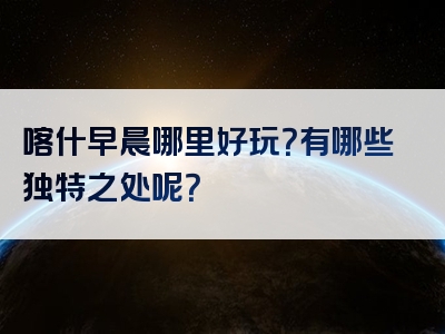喀什早晨哪里好玩？有哪些独特之处呢？