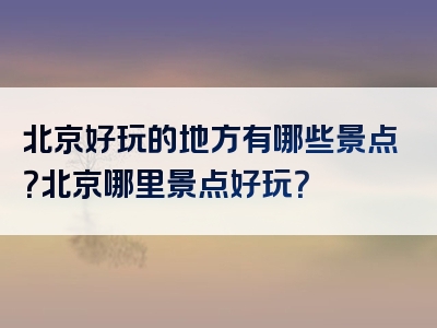 北京好玩的地方有哪些景点？北京哪里景点好玩？