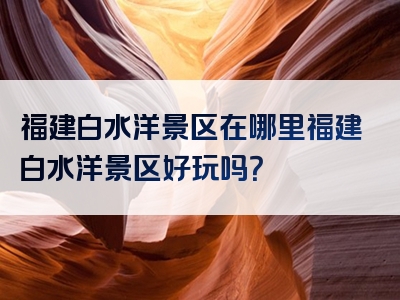 福建白水洋景区在哪里福建白水洋景区好玩吗？