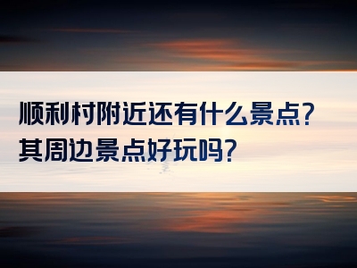 顺利村附近还有什么景点？其周边景点好玩吗？