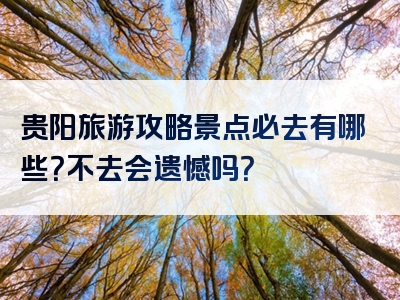 贵阳旅游攻略景点必去有哪些？不去会遗憾吗？
