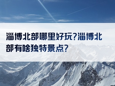淄博北部哪里好玩？淄博北部有啥独特景点？
