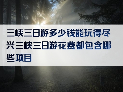 三峡三日游多少钱能玩得尽兴三峡三日游花费都包含哪些项目