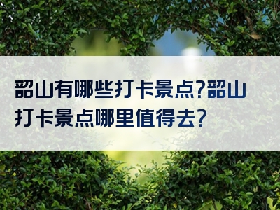 韶山有哪些打卡景点？韶山打卡景点哪里值得去？