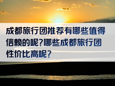 成都旅行团推荐有哪些值得信赖的呢？哪些成都旅行团性价比高呢？