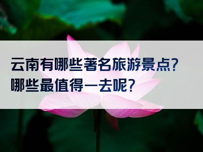云南有哪些著名旅游景点？哪些最值得一去呢？