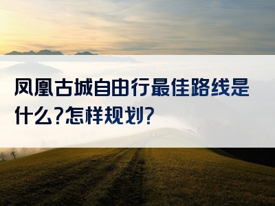 凤凰古城自由行最佳路线是什么？怎样规划？