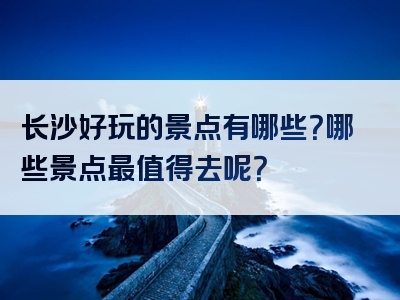 长沙好玩的景点有哪些？哪些景点最值得去呢？