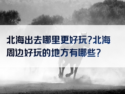 北海出去哪里更好玩？北海周边好玩的地方有哪些？
