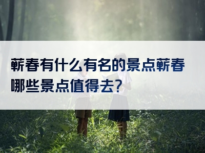 蕲春有什么有名的景点蕲春哪些景点值得去？