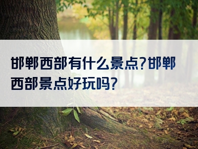 邯郸西部有什么景点？邯郸西部景点好玩吗？