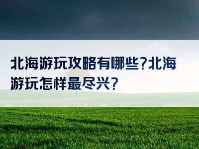北海游玩攻略有哪些？北海游玩怎样最尽兴？
