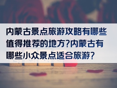 内蒙古景点旅游攻略有哪些值得推荐的地方？内蒙古有哪些小众景点适合旅游？