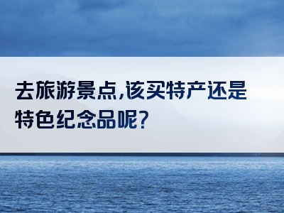 去旅游景点，该买特产还是特色纪念品呢？