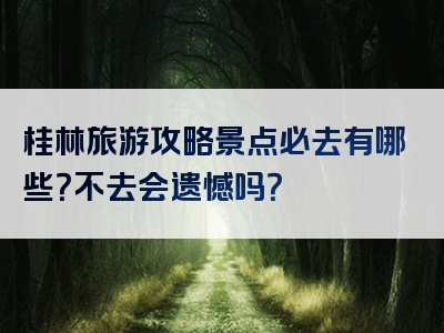 桂林旅游攻略景点必去有哪些？不去会遗憾吗？