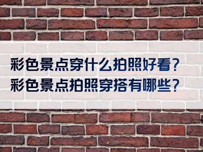 彩色景点穿什么拍照好看？彩色景点拍照穿搭有哪些？