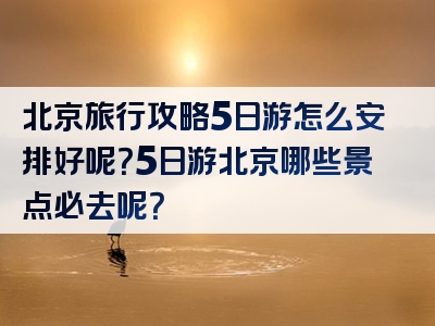 北京旅行攻略5日游怎么安排好呢？5日游北京哪些景点必去呢？