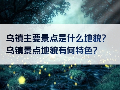 乌镇主要景点是什么地貌？乌镇景点地貌有何特色？