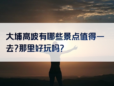 大埔高坡有哪些景点值得一去？那里好玩吗？